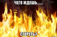 чего ждешь....... сгореть?