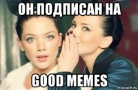 он подписан на good memes