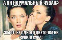 а он нормальный чувак? жмот! не одного цветочка не купил! сука!