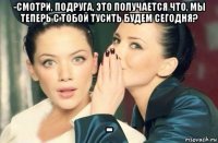 -смотри, подруга, это получается что, мы теперь с тобой тусить будем сегодня? -