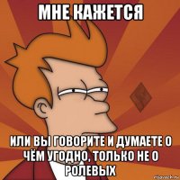 мне кажется или вы говорите и думаете о чём угодно, только не о ролевых