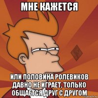 мне кажется или половина ролевиков давно не играет, только общается друг с другом