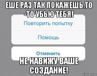 еше раз так покажешь.то -то убью тебя! не навижу ваше создание!