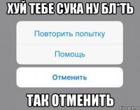 хуй тебе сука ну бл*ть так отменить