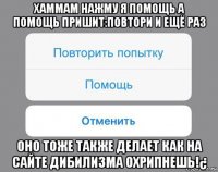 хаммам нажму я помощь а помощь пришит:повтори и ещё раз оно тоже также делает как на сайте дибилизма охрипнешь!¿