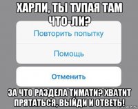 харли, ты тупая там что-ли? за что раздела тимати? хватит прятаться, выйди и ответь!