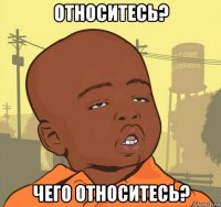 относитесь? чего относитесь?