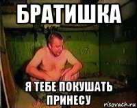 братишка я тебе покушать принесу