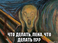  что делать, лена, что делать !!??