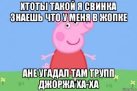 хтоты такой я свинка знаешь что у меня в жопке ане угадал там трупп джоржа ха-ха