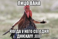 лицо вана когда у него сегодня днюха!!! :)))))