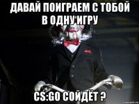 давай поиграем с тобой в одну игру cs:go сойдёт ?