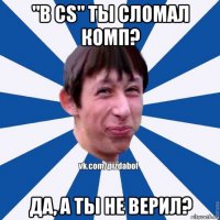 "в cs" ты сломал комп? да, а ты не верил?