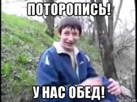 поторопись! у нас обед!