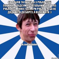 48 рублів ти винен, а 3 рубля тобі повинні. у підсумку загальний борг в 45 рублі не змінюється. три рубля треба не додавати до боргу, а віднімати :) 