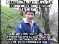 я вот полчаса назад зарядил в еблище любителю громкой автомузыки. завтра утром, вместо того что бы махать шпателем и зарабатывать бабло, надо будет ловить этого меломана сука и обьяснять ему повторно почему он был не прав