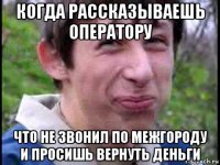 когда рассказываешь оператору что не звонил по межгороду и просишь вернуть деньги