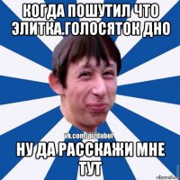 когда пошутил что элитка.голосяток дно ну да расскажи мне тут