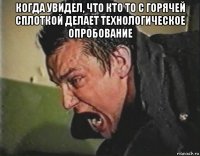 когда увидел, что кто то с горячей сплоткой делает технологическое опробование 