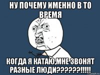 ну почему именно в то время когда я катаю,мне звонят разные люди??????!!!!!