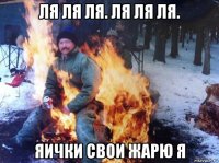 ля ля ля. ля ля ля. яички свои жарю я