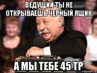ведущий ты не открываешь черный ящик а мы тебе 45 тр