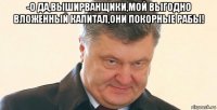 -о да,выширванщики,мой выгодно вложенный капитал,они покорные рабы! 