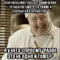 однажды,мне сказал анимешник "я люблю смотреть аниме и долбится в сракотан" я у него спросил "разве это не одно и тоже?"