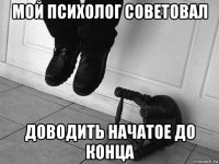 мой психолог советовал доводить начатое до конца