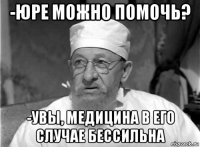 -юре можно помочь? -увы, медицина в его случае бессильна