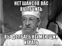 нет шансов вас вылечить вы долбаёб неумеющий играть