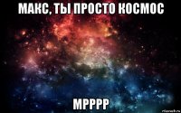 макс, ты просто космос мрррр