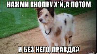 нажми кнопку х*й, а потом и без него, правда?