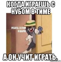 когда играешь с нубом в тиме а он учит играть.