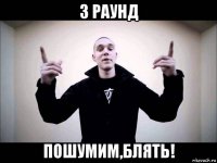 3 раунд пошумим,блять!