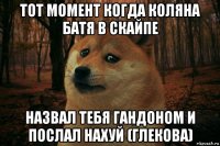 тот момент когда коляна батя в скайпе назвал тебя гандоном и послал нахуй (глекова)