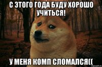 с этого года буду хорошо учиться! у меня комп сломался((