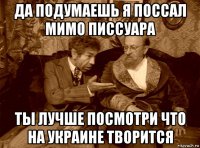 да подумаешь я поссал мимо писсуара ты лучше посмотри что на украине творится