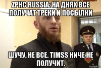 zphc russia: на днях все получат треки и посылки шучу, не все. timss ниче не получит.