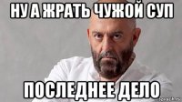 ну а жрать чужой суп последнее дело