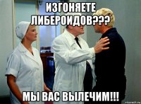 изгоняете либероидов??? мы вас вылечим!!!