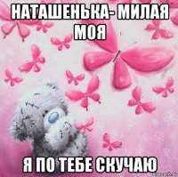 наташенька- милая моя я по тебе скучаю