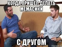 когда пришёл делать мемасики с другом