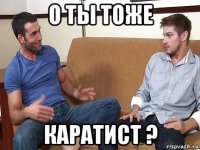 о ты тоже каратист ?