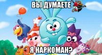 вы думаете я наркоман?