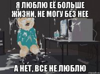 я люблю её больше жизни, не могу без нее а нет, все не люблю