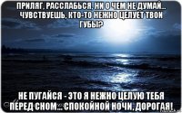 приляг, расслабься, ни о чем не думай... чувствуешь, кто-то нежно целует твои губы? не пугайся - это я нежно целую тебя перед сном... спокойной ночи, дорогая!