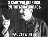 я смотрю шляпка гуглить научилась расстрелять!