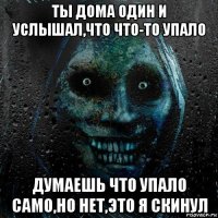 ты дома один и услышал,что что-то упало думаешь что упало само,но нет,это я скинул