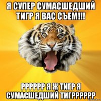 я супер сумасшедший тигр я вас съем!!! рррррр я ж тигр я сумасшедший тигрррррр